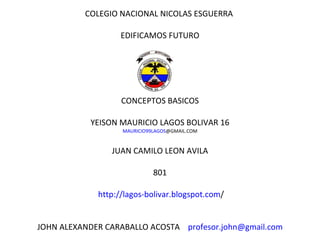 COLEGIO NACIONAL NICOLAS ESGUERRA  EDIFICAMOS FUTURO CONCEPTOS BASICOS   YEISON MAURICIO LAGOS BOLIVAR 16 MAURICIO99LAGOS @GMAIL.COM JUAN CAMILO LEON AVILA 801   http ://lagos- bolivar.blogspot.com / JOHN ALEXANDER CARABALLO ACOSTA  [email_address] 