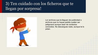 3) Ten cuidado con los ficheros que te
llegan por sorpresa!
Lor archivos que te lleguen de publicidad o
archivos que no hayas pedido suelen ser
peligrosos aunque sean de contactos
conocidos. No descargues nada, aunque te lo
pidan.

 