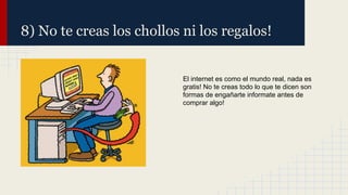 8) No te creas los chollos ni los regalos!

El internet es como el mundo real, nada es
gratis! No te creas todo lo que te dicen son
formas de engañarte informate antes de
comprar algo!

 