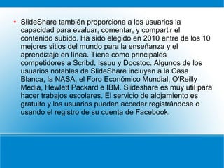 ●

SlideShare también proporciona a los usuarios la
capacidad para evaluar, comentar, y compartir el
contenido subido. Ha sido elegido en 2010 entre de los 10
mejores sitios del mundo para la enseñanza y el
aprendizaje en línea. Tiene como principales
competidores a Scribd, Issuu y Docstoc. Algunos de los
usuarios notables de SlideShare incluyen a la Casa
Blanca, la NASA, el Foro Económico Mundial, O'Reilly
Media, Hewlett Packard e IBM. Slideshare es muy util para
hacer trabajos escolares. El servicio de alojamiento es
gratuito y los usuarios pueden acceder registrándose o
usando el registro de su cuenta de Facebook.

 