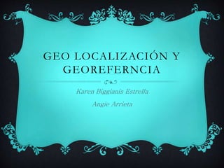 GEO LOCALIZACIÓN Y 
GEOREFERNCIA 
Karen Biggianis Estrella 
Angie Arrieta 
 