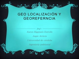 GEO LOCALIZACIÓN Y 
GEOREFERNCIA 
Karen Biggianis Estrella 
Angie Arrieta 
Universidad de córdoba 
Ingenieria ambiental 
 