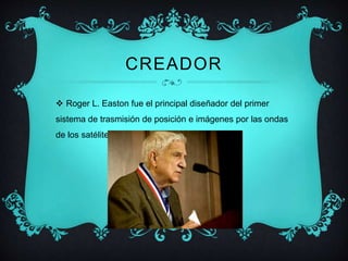 CREADOR 
 Roger L. Easton fue el principal diseñador del primer 
sistema de trasmisión de posición e imágenes por las ondas 
de los satélite 
 