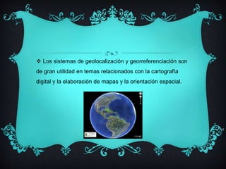  Los sistemas de geolocalización y georreferenciación son 
de gran utilidad en temas relacionados con la cartografía 
digital y la elaboración de mapas y la orientación espacial. 
 