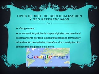 TIPOS DE SIST. DE GEOLOCAL IZACION 
Y GEO REFERENCIAION 
 -Google maps: 
 es un servicio gratuito de mapas digitales que permite el 
desplazamiento por toda la geografía del globo terráqueo y 
la localización de ciudades montañas, ríos o cualquier otro 
componente del pasaje de la tierra. 
 
