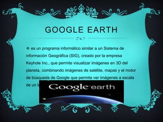 GOOGLE EARTH 
 es un programa informático similar a un Sistema de 
información Geográfica (SIG), creado por la empresa 
Keyhole Inc., que permite visualizar imágenes en 3D del 
planeta, combinando imágenes de satélite, mapas y el motor 
de búsqueda de Google que permite ver imágenes a escala 
de un lugar específico del planeta. 
 