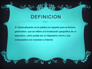 DEFINICION 
 Geolocalización es la palabra en español para el término 
geolocation, que se refiere a la localización geográfica de un 
dispositivo, como puede ser un dispositivo móvil o una 
computadora con conexión a Internet 
 