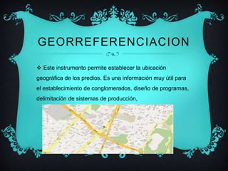 GEORREFERENCIACION 
 Este instrumento permite establecer la ubicación 
geográfica de los predios. Es una información muy útil para 
el establecimiento de conglomerados, diseño de programas, 
delimitación de sistemas de producción, 
 