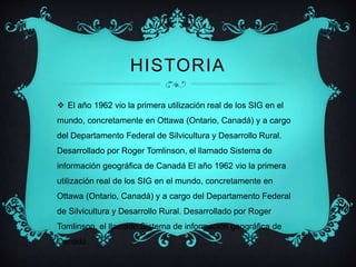 HISTORIA 
 El año 1962 vio la primera utilización real de los SIG en el 
mundo, concretamente en Ottawa (Ontario, Canadá) y a cargo 
del Departamento Federal de Silvicultura y Desarrollo Rural. 
Desarrollado por Roger Tomlinson, el llamado Sistema de 
información geográfica de Canadá El año 1962 vio la primera 
utilización real de los SIG en el mundo, concretamente en 
Ottawa (Ontario, Canadá) y a cargo del Departamento Federal 
de Silvicultura y Desarrollo Rural. Desarrollado por Roger 
Tomlinson, el llamado Sistema de información geográfica de 
Canadá 
 