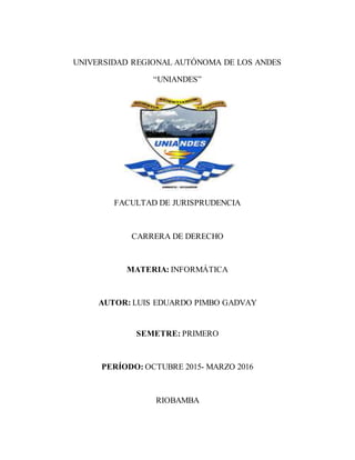 UNIVERSIDAD REGIONAL AUTÓNOMA DE LOS ANDES
“UNIANDES”
FACULTAD DE JURISPRUDENCIA
CARRERA DE DERECHO
MATERIA: INFORMÁTICA
AUTOR: LUIS EDUARDO PIMBO GADVAY
SEMETRE: PRIMERO
PERÍODO: OCTUBRE 2015- MARZO 2016
RIOBAMBA
 
