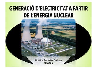 GENERACIÓ D’ELECTRICITAT A PARTIR
DE L’ENERGIA NUCLEAR
Cristina Borbalàs Pedraza
4t ESO C
 