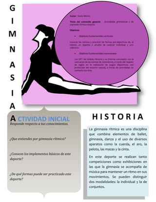 G
                                         Curso: Sexto Básico.


I                                        Titulo del contenido general:
                                         expresión rítmico-corporal
                                                                           Actividades gimnásticas y de


                                         Objetivos

M                                                 Objetivos fundamentales verticales

                                         Conocer las normas y practicar las formas pre-deportivas de, al
                                         menos, un deporte o prueba de carácter individual y uno

N                                        colectivo.

                                                  Objetivos fundamentales transversales

                                             Los OFT del ámbito Persona y su Entorno vinculados con la


A
                                             valoración de las normas de convivencia, a través del respeto
                                             de reglas en la realización de juegos deportivos; con
                                             protección del entorno natural, a través de actividades en
                                             contacto con ésta.



S
I
A
A CTIVIDAD INICIAL                                              HISTORIA
Responde respecto a tus conocimientos.
                                                            La gimnasia rítmica es una disciplina
                                                            que combina elementos de ballet,
¿Que entiendes por gimnasia rítmica?                        gimnasia, danza y el uso de diversos
                                                            aparatos como la cuerda, el aro, la
                                                            pelota, las mazas y la cinta.
¿Conoces los implementos básicos de este
                                                            En este deporte se realizan tanto
deporte?
                                                            competiciones como exhibiciones en
                                                            las que la gimnasia se acompaña de
                                                            música para mantener un ritmo en sus
¿De qué formas puede ser practicado este
                                                            movimientos. Se pueden distinguir
deporte?
                                                            dos modalidades: la individual y la de
                                                            conjuntos.
 