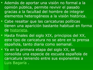 Además de aportar una visión no formal a la opinión pública, permite revivir el pasado gracias a la facultad del hombre de integrar elementos heterogéneos a la visión histórica. Cabe resaltar que las caricaturas políticas tienen una aparición bastante habitual en forma de  historieta . Hasta finales del siglo XIX, principios del XX, este tipo de caricatura no se abre en la prensa española, tanto diaria como semanal. Ya en la primera etapa del siglo XX, se consolida una especie de escuela española de caricatura teniendo entre sus exponentes a  Luis Bagaría  . 