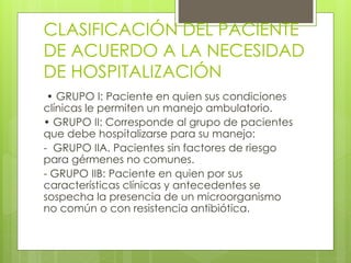 CLASIFICACIÓN DEL PACIENTE
DE ACUERDO A LA NECESIDAD
DE HOSPITALIZACIÓN
• GRUPO I: Paciente en quien sus condiciones
clínicas le permiten un manejo ambulatorio.
• GRUPO II: Corresponde al grupo de pacientes
que debe hospitalizarse para su manejo:
- GRUPO IIA. Pacientes sin factores de riesgo
para gérmenes no comunes.
- GRUPO IIB: Paciente en quien por sus
características clínicas y antecedentes se
sospecha la presencia de un microorganismo
no común o con resistencia antibiótica.
 