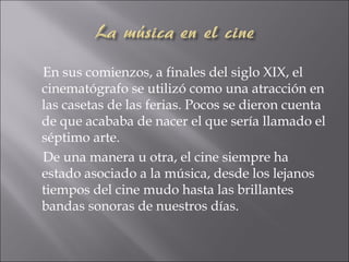 En sus comienzos, a finales del siglo XIX, el
cinematógrafo se utilizó como una atracción en
las casetas de las ferias. Pocos se dieron cuenta
de que acababa de nacer el que sería llamado el
séptimo arte.
De una manera u otra, el cine siempre ha
estado asociado a la música, desde los lejanos
tiempos del cine mudo hasta las brillantes
bandas sonoras de nuestros días.
 