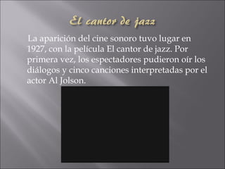 La aparición del cine sonoro tuvo lugar en
1927, con la película El cantor de jazz. Por
primera vez, los espectadores pudieron oír los
diálogos y cinco canciones interpretadas por el
actor Al Jolson.
 