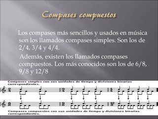 Los compases más sencillos y usados en música
son los llamados compases simples. Son los de
2/4, 3/4 y 4/4.
Además, existen los llamados compases
compuestos. Los más conocidos son los de 6/8,
9/8 y 12/8
 