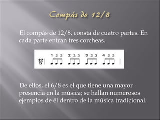 El compás de 12/8, consta de cuatro partes. En
cada parte entran tres corcheas.




De ellos, el 6/8 es el que tiene una mayor
presencia en la música; se hallan numerosos
ejemplos de él dentro de la música tradicional.
 