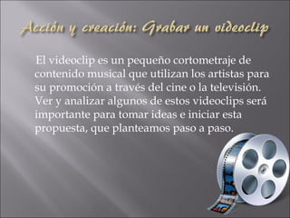 El videoclip es un pequeño cortometraje de
contenido musical que utilizan los artistas para
su promoción a través del cine o la televisión.
Ver y analizar algunos de estos videoclips será
importante para tomar ideas e iniciar esta
propuesta, que planteamos paso a paso.
 