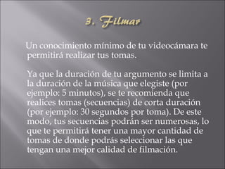 Un conocimiento mínimo de tu videocámara te
permitirá realizar tus tomas.

Ya que la duración de tu argumento se limita a
la duración de la música que elegiste (por
ejemplo: 5 minutos), se te recomienda que
realices tomas (secuencias) de corta duración
(por ejemplo: 30 segundos por toma). De este
modo, tus secuencias podrán ser numerosas, lo
que te permitirá tener una mayor cantidad de
tomas de donde podrás seleccionar las que
tengan una mejor calidad de filmación.
 