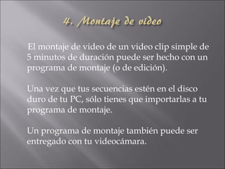 El montaje de video de un video clip simple de
5 minutos de duración puede ser hecho con un
programa de montaje (o de edición).

Una vez que tus secuencias estén en el disco
duro de tu PC, sólo tienes que importarlas a tu
programa de montaje.

Un programa de montaje también puede ser
entregado con tu videocámara.
 