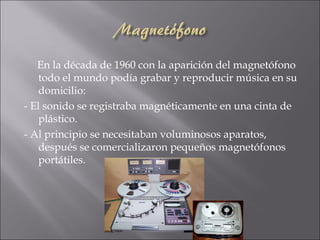 En la década de 1960 con la aparición del magnetófono
    todo el mundo podía grabar y reproducir música en su
    domicilio:
- El sonido se registraba magnéticamente en una cinta de
    plástico.
- Al principio se necesitaban voluminosos aparatos,
    después se comercializaron pequeños magnetófonos
    portátiles.
 