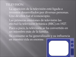 TELEVISIÓN:
- La aparición de la televisión está ligada a

  inventos desarrollados por diversas personas.
  Uno de ellos fué el iconoscopio.
- Las primeras emisiones de televisión las

  efectuó la televisión británica (BBC) en 1927.
- Poco a poco, la televisión se ha convertido en

  un miembro más de la familia.
- Su consumo se ha generalizado y su influencia

  en nuestra vida es enorme.
 