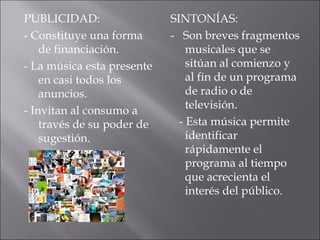 PUBLICIDAD:                 SINTONÍAS:
- Constituye una forma      - Son breves fragmentos
    de financiación.            musicales que se
- La música esta presente       sitúan al comienzo y
    en casi todos los           al fin de un programa
    anuncios.                   de radio o de
                                televisión.
- Invitan al consumo a
    través de su poder de     - Esta música permite
    sugestión.                  identificar
                                rápidamente el
                                programa al tiempo
                                que acrecienta el
                                interés del público.
 