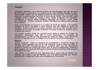 Twitter:
(Gorgojear, parlotear), es un servicio gratuito de microblogging, que hace las veces
de red social y que permite a sus usuarios enviar micro-entradas basadas en texto,
denominadas "tweets", de una longitud máxima de 140 caracteres. El envío de estos
mensajes se puede realizar tanto por el sitio web de Twitter, como vía SMS (short
message service) desde un teléfono móvil, desde programas de mensajería
instantánea, o incluso desde cualquier aplicación de terceros, como puede
ser Twitterrific, Tweetie, Facebook, Twinkle, TweetDeck (en inglés,o Cielo.com que
es en español).
Estas actualizaciones se muestran en la página de perfil del usuario, y son también
enviadas de forma inmediata a otros usuarios que han elegido la opción de
recibirlas. A estos usuarios se les puede restringir el envío de estos mensajes sólo a
miembros de su círculo de amigos o permitir su acceso a todos los usuarios, que es
la opción por defecto.
Los usuarios pueden recibir las actualizaciones desde la página de Twitter, vía
mensajería instantánea, SMS, RSS y correo electrónico. La recepción de
actualizaciones vía SMS no está disponible en todos los países y para solicitar el
servicio es necesario enviar un código de confirmación a un número extranjero.
Historia:
Twitter comenzó, como un proyecto de investigación y desarrollo dentro de
Obvious, LLCun pequeño start up de San Francisco, durante marzo de 2006. Al
principio fue usado internamente por la compañía hasta que fue oficialmente
lanzado al público en octubre del mismo año. El servicio rápidamente comenzó a
ganar adeptos y en marzo de 2007 ganó el premio South by Southwest Web Award en
la categoría de blog.
Jack Dorsey, es el padre de esta aplicación web y actual CEO de Twitter, Inc,
empresa que surgió a raíz de Obvious, LLC y el éxito cosechado por Twitter.
Actualmente el equipo de Twitter está compuesto por 18 personas.

                                                                         Seguir
 