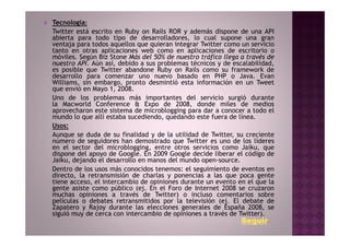 Tecnologia:
Twitter está escrito en Ruby on Rails ROR y además dispone de una API
abierta para todo tipo de desarrolladores, lo cual supone una gran
ventaja para todos aquellos que quieran integrar Twitter como un servicio
tanto en otras aplicaciones web como en aplicaciones de escritorio o
móviles. Según Biz Stone Más del 50% de nuestro tráfico llega a través de
nuestro API. Aún así, debido a sus problemas técnicos y de escalabilidad,
es posible que Twitter abandone Ruby on Rails como su framework de
desarrollo para comenzar uno nuevo basado en PHP o Java. Evan
Williams, sin embargo, pronto desmintió esta información en un Tweet
que envió en Mayo 1, 2008.
Uno de los problemas más importantes del servicio surgió durante
la Macworld Conference & Expo de 2008, donde miles de medios
aprovecharon este sistema de microblogging para dar a conocer a todo el
mundo lo que allí estaba sucediendo, quedando este fuera de línea.
Usos:
Aunque se duda de su finalidad y de la utilidad de Twitter, su creciente
número de seguidores han demostrado que Twitter es uno de los líderes
en el sector del microblogging, entre otros servicios como Jaiku, que
dispone del apoyo de Google. En 2009 Google decide liberar el código de
Jaiku, dejando el desarrollo en manos del mundo open-source.
Dentro de los usos más conocidos tenemos: el seguimiento de eventos en
directo, la retransmisión de charlas y ponencias a las que poca gente
tiene acceso, el intercambio de opiniones durante un evento en el que la
gente asiste como público (ej. En el Foro de Internet 2008 se cruzaron
muchas opiniones a través de Twitter) o incluso comentarios sobre
películas o debates retransmitidos por la televisión (ej. El debate de
Zapatero y Rajoy durante las elecciones generales de España 2008, se
siguió muy de cerca con intercambio de opiniones a través de Twitter).
                                                              Seguir
 