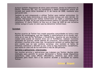 Aunque también disponemos de otros casos extremos, donde los habitantes de
  Edmon, Oklahoma (EE. UU.) se coordinaron y daban localización exacta del
  tornado que azotó dicha localidad el 31 de marzo de 2008, mediante esta
  aplicación web.
  También se está empezando a utilizar Twitter para realizar entrevistas. En
  inglés, se han dado entrevistas en este formato incluso con John McCain. En
  español, Diariomedico.com realiza 'twitterviews' en inglés y castellano desde
  diciembre de 2008, de las que posteriormente publica un resumen (siempre en
  castellano). El diario Público se hizo eco en mayo de 2009 de una iniciativa
  similar aunque el autor en este caso las denomina 'twittervistas'.

Sociedad:

  Muchos usuarios de Twitter han creado pequeñas comunidades en torno a este
  sistema de nanoblogging, que han llegado a materializarse en el mundo real,
  como es el caso de los Twittdays o Cava&Twitts. Usuarios de una localidad o
  ciudad como puede ser Buenos Aires con el TwittBaires, realizan reuniones
  mensuales de usuarios, donde además de conocerse, intercambian opiniones,
  aficiones y muchas otras cosas más. Actualmente también se realiza algún que
  otro evento que no solo conlleva socializar, sino también el hecho de
  fomentar, comunicar y difundir su uso, como la más importante, Cava&Twitts,
  que reúne en cada una de sus ediciones a más de 200 personas.
  Servicios y aplicaciones relacionadas:
  Hay muchos servicios y aplicaciones que trabajan con Twitter. Muchos están
  diseñados para permitir el acceso fácilmente a Twitter desde dispositivos
  específicos, tales como iPhone oBlackBerry, mientras que otros están
  diseñados para hacer fácil a los usuarios acceder y actualizar su cuenta
  Twitter.

                                                     Volver / Seguir
 
