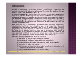 La Neurociencia:

    Estudia la estructura y la función química, farmacología, y patología del
    sistema nervioso y de cómo los diferentes elementos del sistema nervioso
    interaccionan y dan origen a la conducta.
    El estudio biológico del cerebro es un área multidisciplinar que abarca muchos
    niveles de estudio, desde el puramente molecular hasta el específicamente
    conductual y cognitivo, pasando por el nivel celular (neuronas individuales),
    los ensambles y redes pequeñas de neuronas (como las columnas corticales) y
    los ensambles grandes (como los propios de la percepción visual) incluyendo
    sistemas como la corteza cerebral o el cerebelo, y ,por supuesto, el nivel más
    alto del Sistema Nervioso.
    En el nivel más alto, la neurociencia se combina con la psicología para crear la
    neurociencia cognitiva, una disciplina que al principio fue dominada
    totalmente por psicólogos cognitivos. Hoy en día la Neurociencia Cognitiva
    proporciona una nueva manera de entender el cerebro y la conciencia , pues
    se basa en un estudio científico que aún a disciplinas tales como la
    neurobiología, la psicobiología o la propia psicología cognitiva, un hecho que
    con seguridad cambiará la concepción actual que existe acerca procesos
    mentales implicados en el comportamiento y sus bases biológicas.
    La neurociencia explora campos tan diversos, como:
            la operación de neurotransmisores en la sinapsis;
            los mecanismos biológicos responsables del aprendizaje;
            el control genético del desarrollo neuronal desde la concepción;
            la operación de redes neuronales;
            la estructura y funcionamiento de redes complejas involucradas en la
                 memoria, la percepción, y el habla.
            la estructura y funcionamiento de la conciencia.
         Historicos/ Localización/Plasticidad
Aspectos Historicos/ Localización/Plasticidad                        Volver / Seguir
 