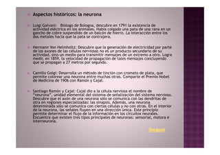 Aspectos históricos: la neurona

Luigi Galvani: Biólogo de Bologna, descubre en 1791 la existencia de
actividad eléctrica en los animales. Había colgado una pata de una rana en un
gancho de cobre suspendido de un balcón de hierro. La interacción entre los
dos metales hacía que la pata se contrajera.

Hermann Von Helmholtz: Descubre que la generación de electricidad por parte
de los axones de las células nerviosas no es un producto secundario de su
actividad, sino un medio para transmitir mensajes de un extremo a otro. Logra
medir, en 1859, la velocidad de propagación de tales mensajes concluyendo
que se propagan a 27 metros por segundo.

Camillo Golgi: Desarrolla un método de tinción con cromato de plata, que
permite colorear una neurona entre muchas otras. Comparte el Premio Nobel
de Medicina de 1906 con Ramón y Cajal.

Santiago Ramón y Cajal: Cajal dio a la célula nerviosa el nombre de
“neurona”, unidad elemental del sistema de señalización del sistema nervioso.
Descubre que el axón de una neurona sólo se comunica con las dendritas de
otra en regiones especializadas: las sinapsis. Además, una neurona
determinada sólo se comunica con ciertas células y no con otras. En el interior
de la neurona, las señales fluyen en una dirección única. Este principio
permite determinar el flujo de la información en los circuitos neurales.
Encuentra que existen tres tipos principales de neuronas: sensorial, motora e
interneurona.

                                                                 Seguir
 