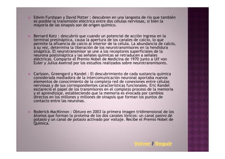 Edwin Furshpan y David Potter : descubren en una langosta de río que también
es posible la transmisión eléctrica entre dos células nerviosas, si bien la
mayoría de las sinapsis son de origen químico.

Bernard Katz : descubrió que cuando un potencial de acción ingresa en la
terminal presináptica, causa la apertura de los canales de calcio, lo que
permite la afluencia de calcio al interior de la célula. La abundancia de calcio,
a su vez, determina la liberación de los neurotransmisores en la hendidura
sináptica. El neurotransmisor se une a los receptores superficiales de la
neurona postsináptica y las señales químicas se retraducen a señales
eléctricas. Comparte el Premio Nobel de Medicina de 1970 junto a Ulf von
Euler y Julius Axelrod por los estudios realizados sobre neurotransmisores.

Carlsson, Greengard y Kandel : El descubrimiento de cada sustancia química
considerada mediadora de la intercomunicación neuronal aportaba nuevos
elementos de conocimiento de la compleja red de conexiones entre células
nerviosas y de sus correspondientes características funcionales. Eric Kandel
esclareció el papel de los transmisores en el complejo proceso de la memoria
y el aprendizaje, estableciendo que la memoria es evocada por cambios
directos en los millones y millones de sinapsis que forman los puntos de
contacto entre las neuronas.

Roderick MacKinnon : Obtuvo en 2003 la primera imagen tridimensional de los
átomos que forman la proteína de los dos canales iónicos: un canal pasivo de
potasio y un canal de potasio activado por voltaje. Recibe el Premio Nobel de
Química.




                                                         Volver / Seguir
 