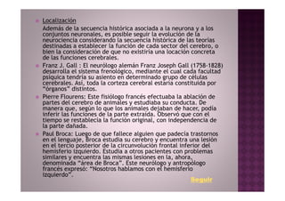 Localización
Además de la secuencia histórica asociada a la neurona y a los
conjuntos neuronales, es posible seguir la evolución de la
neurociencia considerando la secuencia histórica de las teorías
destinadas a establecer la función de cada sector del cerebro, o
bien la consideración de que no existiría una locación concreta
de las funciones cerebrales.
Franz J. Gall : El neurólogo alemán Franz Joseph Gall (1758-1828)
desarrolla el sistema frenológico, mediante el cual cada facultad
psíquica tendría su asiento en determinado grupo de células
cerebrales. Así, toda la corteza cerebral estaría constituida por
“órganos” distintos.
Pierre Flourens: Este fisiólogo francés efectuaba la ablación de
partes del cerebro de animales y estudiaba su conducta. De
manera que, según lo que los animales dejaban de hacer, podía
inferir las funciones de la parte extraída. Observó que con el
tiempo se restablecía la función original, con independencia de
la parte dañada.
Paul Broca: Luego de que fallece alguien que padecía trastornos
en el lenguaje, Broca estudia su cerebro y encuentra una lesión
en el tercio posterior de la circunvolución frontal inferior del
hemisferio izquierdo. Estudia a otros pacientes con problemas
similares y encuentra las mismas lesiones en la, ahora,
denominada “área de Broca”. Este neurólogo y antropólogo
francés expresó: “Nosotros hablamos con el hemisferio
izquierdo”.
                                                        Seguir
 