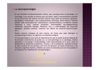 La neuropsicología:

Es una disciplina fundamentalmente clínica, que converge entre la psicología y la
neurología y que estudia los efectos que una lesión, daño o funcionamiento anómalo
en las estructuras del sistema nervioso central causa sobre los procesos cognitivos,
psicológicos, emocionales y del comportamiento individual. Estos efectos o déficits
pueden estar provocados por traumatismos craneoencefálicos, accidentes cerebro
vasculares o ictus, tumores cerebrales, enfermedades neurodegenerativas
(Alzheimer, esclerosis múltiple, Parkinson, etc.) o enfermedades del desarrollo
(epilepsia, parálisis cerebral, trastorno por déficit de atención/hiperactividad,
etc.).
Existen diversos enfoques de esta ciencia, de forma que cabe distinguir la
neuropsicología clásica, la cognitiva y la dinámica integral.
La neuropsicología es una rama de especialización que se puede alcanzar después de
los estudios universitarios de grado; así, un neuropsicólogo es un psicólogo, médico
(psiquiatra o neurólogo) o fonoaudiólogo, todos especializados en el área, quien se
desempeña en ambientes académicos, clínicos, y de investigación, pudiendo evaluar
el daño cerebral de una persona con el fin de detectar las zonas anatómicas y las
funciones cognitivas fuertes y débiles; así como las alteradas para ser encauzadas en
un programa de rehabilitación neuropsicológica.

                            Historia y
                            Actualidad

                    Referente en Neuropsiología
 