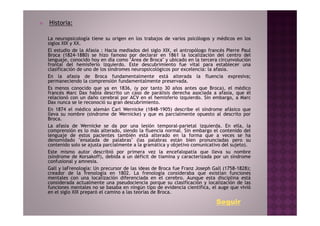 Historia:

La neuropsicología tiene su origen en los trabajos de varios psicólogos y médicos en los
siglos XIX y XX.
El estudio de la Afasia : Hacia mediados del siglo XIX, el antropólogo francés Pierre Paul
Broca (1824-1880) se hizo famoso por declarar en 1861 la localización del centro del
lenguaje, conocido hoy en día como "Área de Broca" y ubicado en la tercera circunvolución
frontal del hemisferio izquierdo. Este descubrimiento fue vital para establecer una
clasificación de uno de los síndromes neuropsicológicos por excelencia: la afasia.
En la afasia de Broca fundamentalmente está alterada la fluencia expresiva;
permaneciendo la comprensión fundamentalmente preservada.
Es menos conocido que ya en 1836, (y por tanto 30 años antes que Broca), el médico
francés Marc Dax había descrito un caso de parálisis derecha asociada a afasia, que él
relacionó con un daño cerebral por ACV en el hemisferio izquierdo. Sin embargo, a Marc
Dax nunca se le reconoció su gran descubrimiento.
En 1874 el médico alemán Carl Wernicke (1848-1905) describe el síndrome afásico que
lleva su nombre (síndrome de Wernicke) y que es parcialmente opuesto al descrito por
Broca.
La afasia de Wernicke se da por una lesión temporal-parietal izquierda. En ella, la
comprensión es lo más alterado, siendo la fluencia normal. Sin embargo el contenido del
lenguaje de estos pacientes también está alterado en la forma que a veces se ha
denomidado "ensalada de palabras" (las palabras están bien pronunciadas pero su
contenido solo se ajusta parcialmente a la gramática y objetivo comunicativo del sujeto).
Este mismo autor describió por primera vez la encefalopatía que lleva su nombre
(síndrome de Korsakoff), debida a un déficit de tiamina y caracterizada por un síndrome
confusional y amnesia.
Gall y laFrenología: Un precursor de las ideas de Broca fue Franz Joseph Gall (1758-1828);
creador de la frenología en 1802. La frenología consideraba que existían funciones
mentales con una localización diferenciada en el cerebro. Aunque esta disciplina está
considerada actualmente una pseudociencia porque su clasificación y localización de las
funciones mentales no se basaba en ningún tipo de evidencia científica, el auge que vivió
en el siglo XIX preparó el camino a las teorías de Broca.

                                                                          Seguir
 