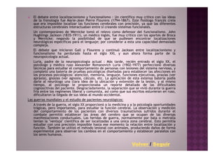 El debate entre localizacionismo y funcionalismo : Un científico muy crítico con las ideas
    de la frenología fue Marie-Jean Pierre Flourens (1794-1867). Este fisiólogo francés creía
    que era imposible localizar las funciones cerebrales con precisión, ya que las diferentes
    estructuras cerebrales interactuaban entre sí creando sistemas funcionales.
    Un contemporáneo de Wernicke tomó el relevo como defensor del funcionalismo. John
    Hughlings Jackson (1835-1911), un médico inglés, fue muy crítico con los aportes de Broca
    y Wernicke; negando la posibilidad de que se pudiesen encontrar localizaciones
    neurológicas específicas para el lenguaje; por considerar a esta una capacidad demasiado
    compleja.
    El debate que iniciaron Gall y Flourens y continuó Jackson entre localizacionismo y
    funcionalismo ha perdurado hasta el siglo XXI, y aun ahora forma parte de la
    neuropsicología actual.
    Luria, padre de la neuropsicología actual : Más tarde, recién entrado el siglo XX, el
    psicólogo y médico ruso Alexander Romanovich Luria (1902-1977) perfeccionó diversas
    técnicas para estudiar el comportamiento de personas con lesiones del sistema nervioso, y
    completó una batería de pruebas psicológicas diseñadas para establecer las afecciones en
    los procesos psicológicos: atención, memoria, lenguaje, funciones ejecutivas, praxias (ver
    apraxia), gnosias (ver agnosia, cálculo, etc. La aplicación de esta extensa batería podía
    darle al neurólogo una clara idea de la ubicación y extensión de la lesión, y al mismo
    tiempo, al psicólogo le proporcionaba un reporte detallado de las dificultades
    cognoscitivas del paciente. Desgraciadamente, la separación que se vivió durante la guerra
    fría entre los regímenes liberal y comunista, así como que sus escritos estuvieran en ruso,
    dificultaron la llegada de sus ideas al mundo occidental.
Las guerras mundiales y el estudio de pacientes neurológicos:
    A través de la guerra, el siglo XX proporcionó a la medicina y a la psicología oportunidades
    trágicas, pero importantes, para estudiar la función cerebral. La observación y medición
    del comportamiento de los pacientes con diversos traumatismos sufridos durante el
    combate permitió establecer las áreas del cerebro que se ocupan de las diversas
    manifestaciones conductuales. Las heridas de guerra, normalmente por bala o metralla
    tenían la "ventaja" científica de ser localizadas a una única zona cerebral. Esto permitía
    estudiar con una precisión imposible hasta ese momento la relación entre localización y
    función. También se utilizó el método lesional con animales, produciendo daños de forma
    experimental para observar los cambios en el comportamiento y establecer paralelos con
    los seres humanos.

                                                                   Volver / Seguir
 