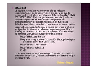 Actualidad
La neuropsicología se vale hoy en día de métodos
experimentales, de la observación clínica, y se puede
apoyar de los estudios de imágenes del cerebro (TAC, RMN,
PET, SPECT, IRMf, flujo sanguíneo relativo, etc.) y de las
ciencias cognoscitivas para diseñar esquemas de
funcionamiento y de rehabilitación de las funciones
dañadas o perdidas, basados en las funciones preservadas.
Las pruebas neuropsicológicas : Mucho del trabajo clínico
se sigue haciendo con pruebas neuropsicológicas. Hoy en
día hay varias evoluciones del trabajo de Luria, en forma
de baterías y pruebas neuropsicológicas como:
      batería Halstead-Reitan
      Programa Integrado de Exploración Neuropsicológica,
         conocido como test Barcelona.
      batería Luria-Christensen
      batería Luria-Nebraska
      K-ABC
Estos instrumentos exploran con profundidad las diversas
funciones cognitivas y rinden un informe del estado en que
se encuentran.
                                        Volver / Seguir
 