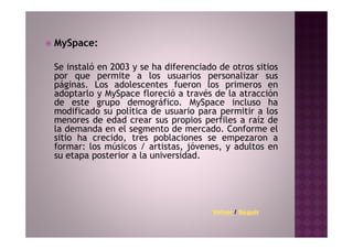 MySpace:

Se instaló en 2003 y se ha diferenciado de otros sitios
por que permite a los usuarios personalizar sus
páginas. Los adolescentes fueron los primeros en
adoptarlo y MySpace floreció a través de la atracción
de este grupo demográfico. MySpace incluso ha
modificado su política de usuario para permitir a los
menores de edad crear sus propios perfiles a raíz de
la demanda en el segmento de mercado. Conforme el
sitio ha crecido, tres poblaciones se empezaron a
formar: los músicos / artistas, jóvenes, y adultos en
su etapa posterior a la universidad.




                                      Volver / Seguir
 