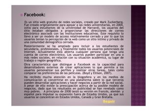 Facebook:
 Es un sitio web gratuito de redes sociales, creado por Mark Zuckerberg.
Fue creado originalmente para apoyar a las redes universitarias, en 2004,
(sitio para estudiantes de la universidad de Harvard), los usuarios del
sitio estaban obligados a proporcionar las direcciones de correo
electrónico asociada con las instituciones educativas. Este requisito lo
llevo a ser un modelo de acceso relativamente cerrado y por lo que los
usuarios tenían la percepción de la web como un sitio íntimo y privado de
una comunidad demográfica cerrada.
Posteriormente se ha ampliado para incluir a los estudiantes de
secundaria, profesionales, y finalmente todos los usuarios potenciales de
Internet. Actualmente está abierta cualquier persona que tenga una
cuenta de correo electrónico. Los usuarios pueden participar en una o
más redes sociales, en relación con su situación académica, su lugar de
trabajo o región geográfica.
Otra característica que distingue a Facebook es la capacidad para
desarrolladores externos de crear aplicaciones lo que permite a los
usuarios personalizar sus perfiles y realizar otras tareas, tales como
comparar las preferencias de las películas. (Boyd y Ellison, 2007).
Ha recibido mucha atención en la blogosfera y en los medios de
comunicación al convertirse en una plataforma sobre lo que terceros
pueden desarrollar aplicaciones y hacer negocios a partir de la red social.
A pesar de ello existe la preocupación acerca de su posible modelo de
negocios, dado que los resultados en publicidad se han revelado como
muy pobres. A principios de 2008 lanzó su versión en francés, alemán y
español para impulsar su expansión fuera de Estados Unidos, ya que sus
usuarios se concentran en Estados Unidos, Canadá y Gran Bretaña.
                                                           Seguir
 