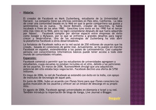 Historia:

El creador de Facebook es Mark Zuckerberg, estudiante de la Universidad de
Harvard. La compañía tiene sus oficinas centrales en Palo Alto, California. La idea
de crear una comunidad basada en la Web en que la gente compartiera sus gustos y
sentimientos no es nueva. Ya David Bohnett, creador de Geocities, la había
incubado a fines de los años 1980. Geocities tuvo éxito en los 1990 fue el tercer
sitio más visto en la Web, pero no logró consolidarse después de que fuera adquirido
por Yahoo!.      Facebook compite por abrirse espacio entre empresas de éxito
como Google y MySpace, por lo que se enfrenta a grandes desafíos para lograr
crecer y desarrollarse. Una de las estrategias de Zuckerberg ha sido abrir
la plataforma Facebook a otros desarrolladores.
La fortaleza de Facebook radica en la red social de 250 millones de usuarios que ha
creado, basada en conexiones de gente real. Actualmente, se ha puesto en marcha
Facebook en español, extendiéndose a los países de Latinoamérica. Casi cualquier
persona con conocimientos informáticos básicos puede tener acceso a todo este
mundo de comunidades virtuales.
Expansión:
Facebook comenzó a permitir que los estudiantes de universidades agregasen a
estudiantes, cuyas escuelas no estaban incluidas en el sitio, debido a las peticiones
de los usuarios. En marzo de 2006, BusinessWeek divulgó que una adquisición
potencial del sitio estaba bajo negociación. Facebook declinó una oferta de $750
millones.
En mayo de 2006, la red de Facebook se extendió con éxito en la India, con apoyo
de institutos de tecnología de aquel país.
En junio de 2006, hubo un acuerdo con iTunes Store para que iTunes conociera los
gustos musicales de los usuarios y ofrecer así un enlace de descarga en su propio
sitio.
En agosto de 2006, Facebook agregó universidades en Alemania e Israel a su red.
También introdujo la importación de blogs de Xanga, Live Journal o Blogger.

                                                                         Seguir
 