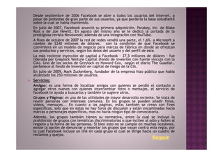 Desde septiembre de 2006 Facebook se abre a todos los usuarios del Internet, a
pesar de protestas de gran parte de sus usuarios, ya que perdería la base estudiantil
sobre la cual se había mantenido.
En julio de 2007, Facebook anunció su primera adquisición, Parakey, Inc. de Blake
Ross y de Joe Hewitt. En agosto del mismo año se le dedicó la portada de la
prestigiosa revista Newsweek; además de una integración con YouTube.
A fines de octubre de 2007 la red de redes vendió una parte, el 1,6%, a Microsoft a
cambio de $240 millones de dólares, con la condición de que Facebook se
convirtiera en un modelo de negocio para marcas de fábrica en donde se ofrezcan
sus productos y servicios, según los datos del usuario y del perfil de éste.
La más reciente inyección de capital a Facebook - 27,5 millones de dólares - fue
liderada por Greylock Venture Capital (fondo de invesrión con fuerte vínculo con la
CIA). Uno de los socios de Greylock es Howard Cox, –según el diario The Guadial-,
pertenece al fondo de inversión en capital de riesgo de la CIA.
En julio de 2009, Mark Zuckerberg, fundador de la empresa hizo público que había
alcanzado los 250 millones de usuarios.
Servicios:
Amigos: es una forma de localizar amigos con quienes se perdió el contacto o
agregar otros nuevos con quienes intercambiar fotos o mensajes, el servicio de
facebook te ayuda a buscarlos y también te sugiere otros.
Grupos y Páginas: es una de las utilidades de mayor desarrollo reciente. Se trata de
reunir personas con intereses comunes. En los grupos se pueden añadir fotos,
vídeos, mensajes... En cuanto a las páginas, estas también se crean con fines
específicos, solo que en estas no hay foros de discusión y están encaminadas hacia
marcas o personajes específicos, mas no hacia ningún tipo de convocatoria.
Además, los grupos también tienen su normativa, entre la cual se incluye la
prohibición de grupos con temáticas discriminatorias o que inciten al odio y falten al
respeto y la honra de las personas. Si bien esto no se cumple en muchas ocasiones,
existe la opción de denunciar y reportar los grupos que vayan contra esta regla, por
lo cual Facebook incluye un link en cada grupo el cual se dirige hacia un cuadro de
reclamos y quejas.
                                                                        Seguir
 