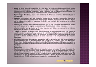 Muro: el muro (wall) es un espacio en cada perfil de usuario que permite que los amigos
escriban mensajes para que el usuario los vea. Sólo es visible para usuarios registrados, el
muro te permite ingresar imágenes y poner cualquier tipo de logo tipos en tu publicación.
Una mejora llamada supermuro permite incrustar animaciones flash.
Fotos: Según Facebook, hay: 5 mil millones de fotos de usuario y 160 terabytes de
almacenaje.
Regalos: los regalos o gift son pequeños íconos con un mensaje. Los regalos dados a un
usuario aparecen en la pared con el mensaje del donante, a menos que el donante decida
dar el regalo en privado, en cuyo caso el nombre y el mensaje del donante no se exhibe a
otros usuarios.
Una opción "anónima" está también disponible, por la cual cualquier persona con el acceso
del perfil puede ver el regalo, pero solamente el destinatario verá el mensaje.
Algunos regalos son gratuitos y el resto cuestan un dólar, (es necesario un número
de tarjeta de crédito o cuenta Paypal).
Juegos: la mayoría de aplicaciones encontradas en facebook se relacionan con juegos de
rol, trivias (p. ej. geografía), y pruebas de habilidades (digitación, memoria). Entre los
más célebres se encuentra Guerra de pandillas, un juego de rol cuyo objetivo es acumular
puntos y dinero mediante ataques a otros usuarios y el cumplimiento de misiones
asignadas.
Los juegos que más destacan por su calidad gráfica y diseño han sido desarrollados en
plataforma flash por la marca PlayFish. Pet Society, Geo Challenge, Who has the biggest
brain, Word Challenge, Bowling Buddies, MiniGolf Party y Restaurant City son ejemplos de
juegos desarrollados por esta compañía que han alcanzado un alto nivel de popularidad en
Facebook.
Recepcion:
Facebook tiene más de 250 millones de usuarios activos alrededor de todo el mundo. De
acuerdo a Alexa.com, la página subió del lugar número 60 de las más visitadas al número 7
en un año. Actualmente se encuentra en la posición 4. Quantcast la pone en el lugar
número 16 y Compete.com en el 20. La página es la más popular para subir fotos, con
estadísticas de más de 14 millones de fotos subidas a diario. El 3 de noviembre del 2007,
había siete mil (7.000) aplicaciones creadas, cien creadas cada día.


                                                               Volver / Seguir
 