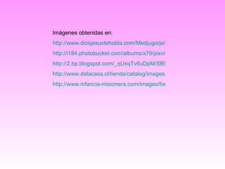 Imágenes obtenidas en: http://www.diosjesustehabla.com/Medjugorje/VirgenMaria757ctv.gif http://i184.photobucket.com/albums/x79/pixvirtual/ce/149/150/dia_de_la_madre_3966.gif http://2.bp.blogspot.com/_qUxqTv6uDpM/SB9GUCmgXlI/AAAAAAAAAGM/alC3s7_qVaU/s400/Comuniones.jpg http://www.delacasa.cl/tienda/catalog/images/cruces%20canela-R.jpg http://www.infancia-misionera.com/images/formar_equipos1.gif 