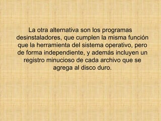 La otra alternativa son los programas desinstaladores, que cumplen la misma función que la herramienta del sistema operativo, pero de forma independiente, y además incluyen un registro minucioso de cada archivo que se agrega al disco duro. 