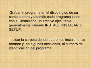 Grabar el programa en el disco rígido de su computadora y además cada programa viene con su instalador, un archivo ejecutable, generalmente llamado INSTALL, INSTALAR o SETUP. Indicar la carpeta donde queremos instalarlo, su nombre y, en algunas ocasiones, el número de identificación del programa 
