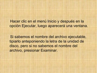 Hacer clic en el menú Inicio y después en la opción Ejecutar, luego aparecerá una ventana. Si sabemos el nombre del archivo ejecutable, tipiarlo anteponiendo la letra de la unidad de disco, pero si no sabemos el nombre del archivo, presionar Examinar. 