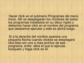 Hacer click en el submenú Programas del menú Inicio. Allí se desplegarán los nombres de todos los programas instalados en su disco rígido y debemos hacer click en el nombre del programa que deseamos ejecutar y este se abrirá luego.  Si a la derecha del nombre aparece una pequeña flecha cuando clickee se desplegará otra lista con uno o mas archivo de ese programa, entre  ellos el que lo ejecuta; búsquelo y haga click en él. 