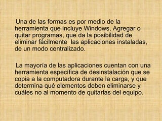 Una de las formas es por medio de la herramienta que incluye Windows, Agregar o quitar programas, que da la posibilidad de eliminar fácilmente  las aplicaciones instaladas, de un modo centralizado. La mayoría de las aplicaciones cuentan con una herramienta específica de desinstalación que se copia a la computadora durante la carga, y que determina qué elementos deben eliminarse y cuáles no al momento de quitarlas del equipo. 